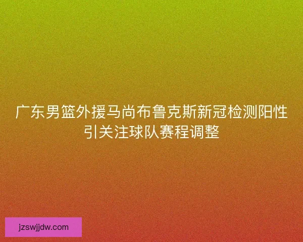 广东男篮外援马尚布鲁克斯新冠检测阳性引关注球队赛程调整